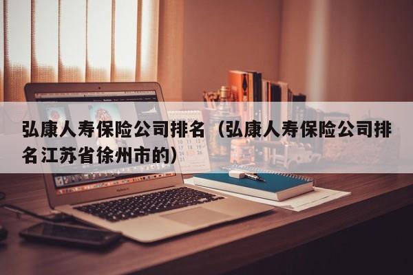 弘康人寿保险公司排名（弘康人寿保险公司排名江苏省徐州市的）