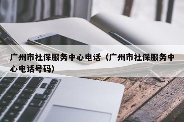 广州市社保服务中心电话（广州市社保服务中心电话号码）