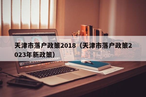 天津市落户政策2018（天津市落户政策2023年新政策）