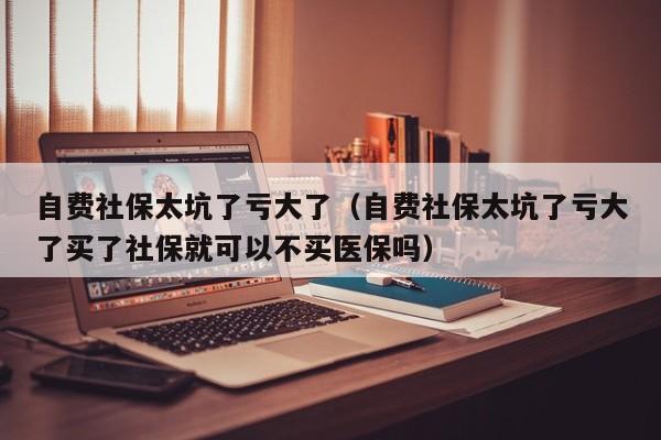 自费社保太坑了亏大了（自费社保太坑了亏大了买了社保就可以不买医保吗）