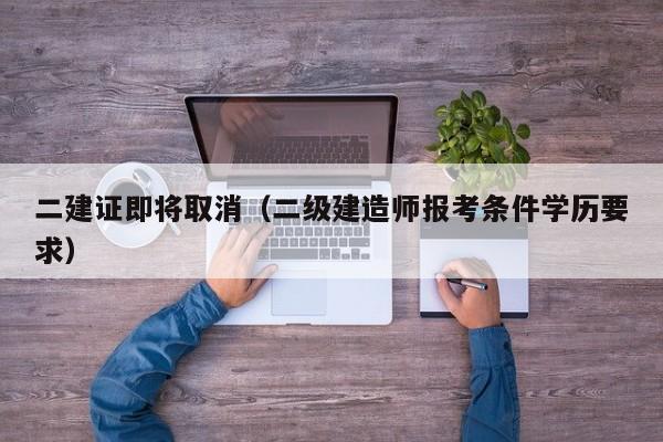 二建证即将取消（二级建造师报考条件学历要求）