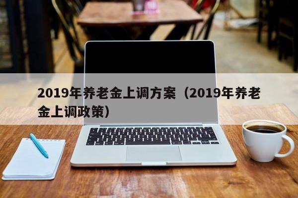 2019年养老金上调方案（2019年养老金上调政策）