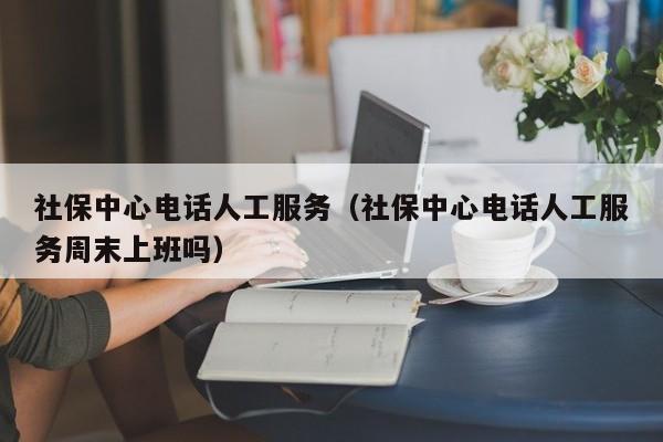 社保中心电话人工服务（社保中心电话人工服务周末上班吗）