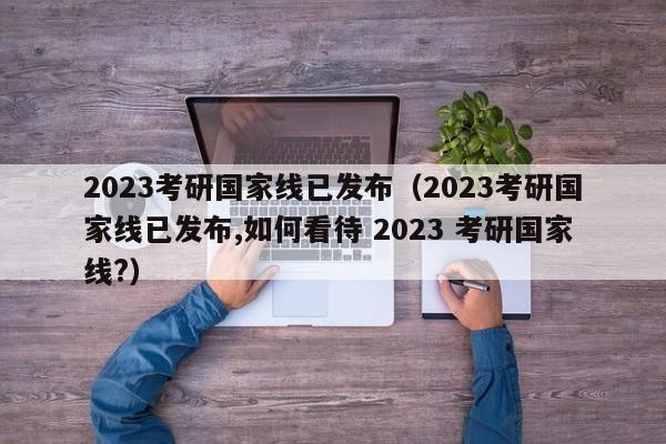 2023考研国家线已发布（2023考研国家线已发布,如何看待 2023 考研国家线?）