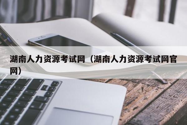 湖南人力资源考试网（湖南人力资源考试网官网）