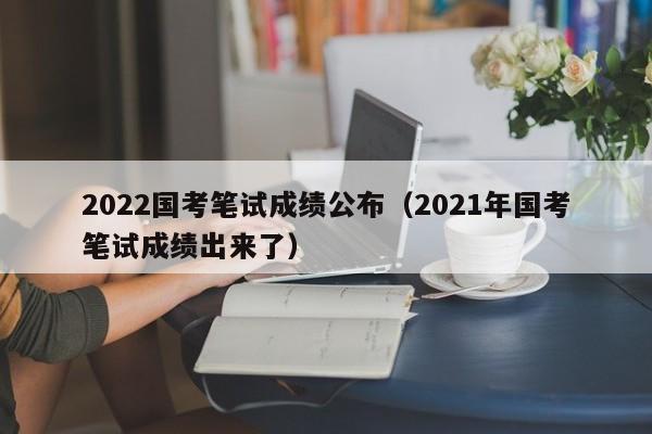 2022国考笔试成绩公布（2021年国考笔试成绩出来了）