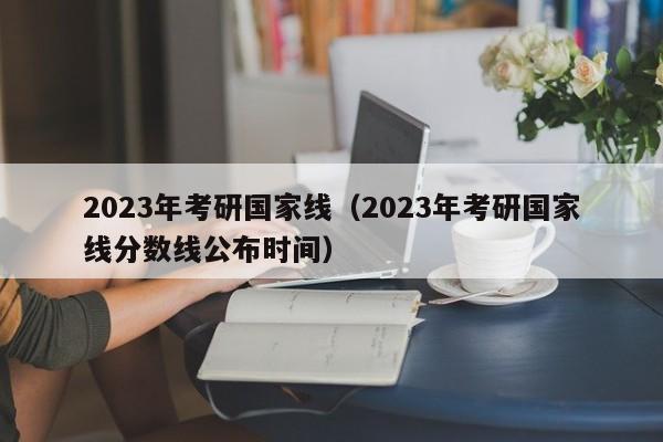 2023年考研国家线（2023年考研国家线分数线公布时间）