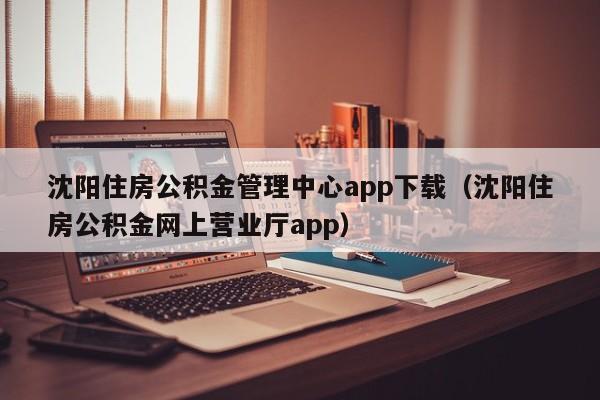 沈阳住房公积金管理中心app下载（沈阳住房公积金网上营业厅app）