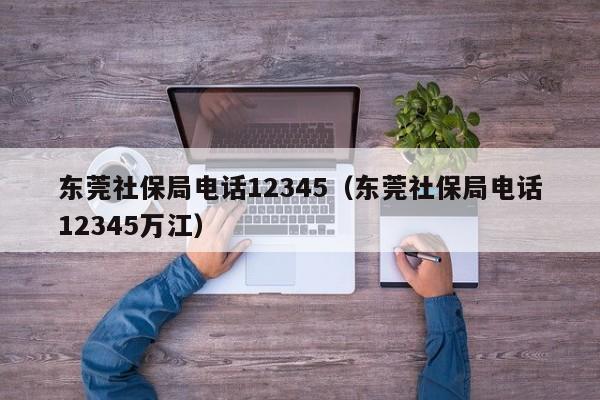 东莞社保局电话12345（东莞社保局电话12345万江）