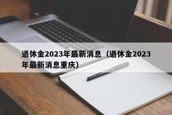 退休金2023年最新消息（退休金2023年最新消息重庆）