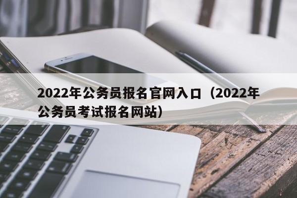 2022年公务员报名官网入口（2022年公务员考试报名网站）