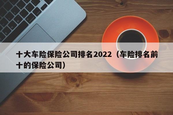 十大车险保险公司排名2022（车险排名前十的保险公司）