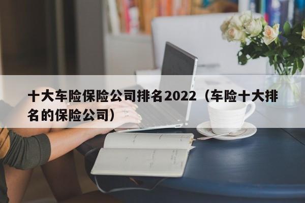 十大车险保险公司排名2022（车险十大排名的保险公司）