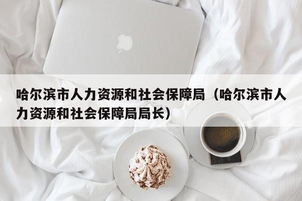 哈尔滨市人力资源和社会保障局（哈尔滨市人力资源和社会保障局局长）